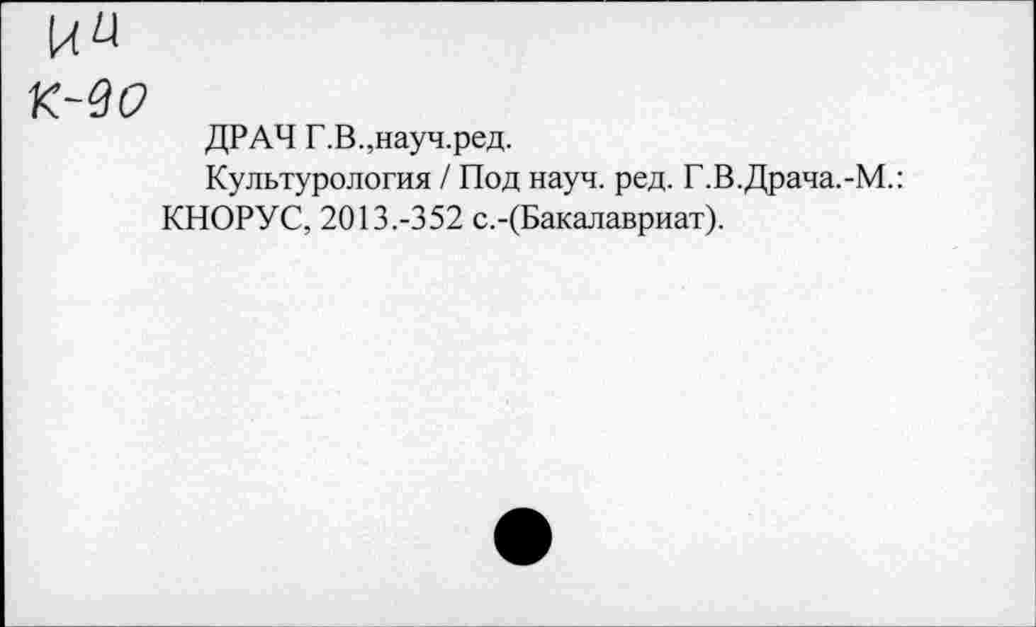 ﻿к~во
ДРАЧ Г.В.,науч.ред.
Культурология / Под науч. ред. Г.В.Драча.-М.:
КНОРУС, 2013.-352 с.-(Бакалавриат).